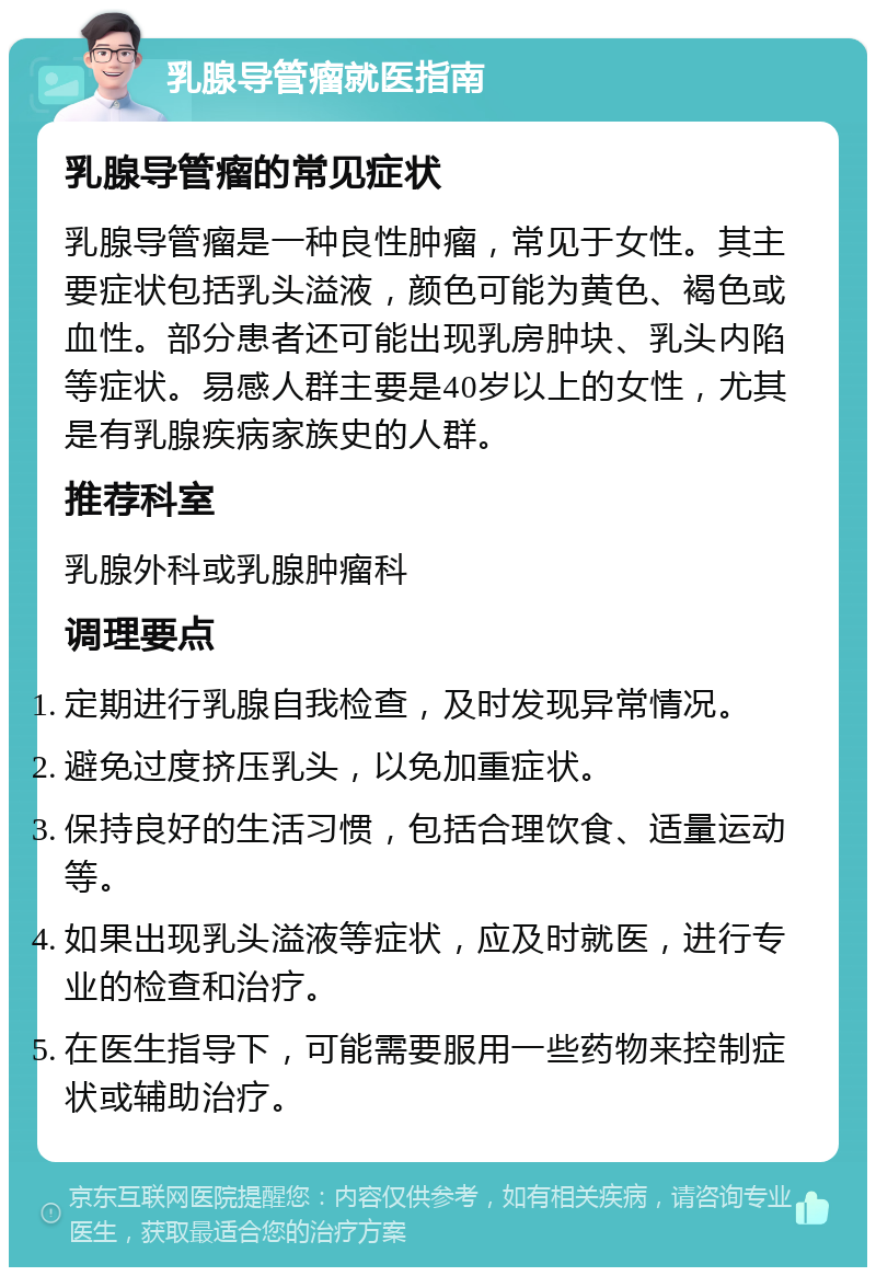 乳腺导管瘤就医指南 乳腺导管瘤的常见症状 乳腺导管瘤是一种良性肿瘤，常见于女性。其主要症状包括乳头溢液，颜色可能为黄色、褐色或血性。部分患者还可能出现乳房肿块、乳头内陷等症状。易感人群主要是40岁以上的女性，尤其是有乳腺疾病家族史的人群。 推荐科室 乳腺外科或乳腺肿瘤科 调理要点 定期进行乳腺自我检查，及时发现异常情况。 避免过度挤压乳头，以免加重症状。 保持良好的生活习惯，包括合理饮食、适量运动等。 如果出现乳头溢液等症状，应及时就医，进行专业的检查和治疗。 在医生指导下，可能需要服用一些药物来控制症状或辅助治疗。