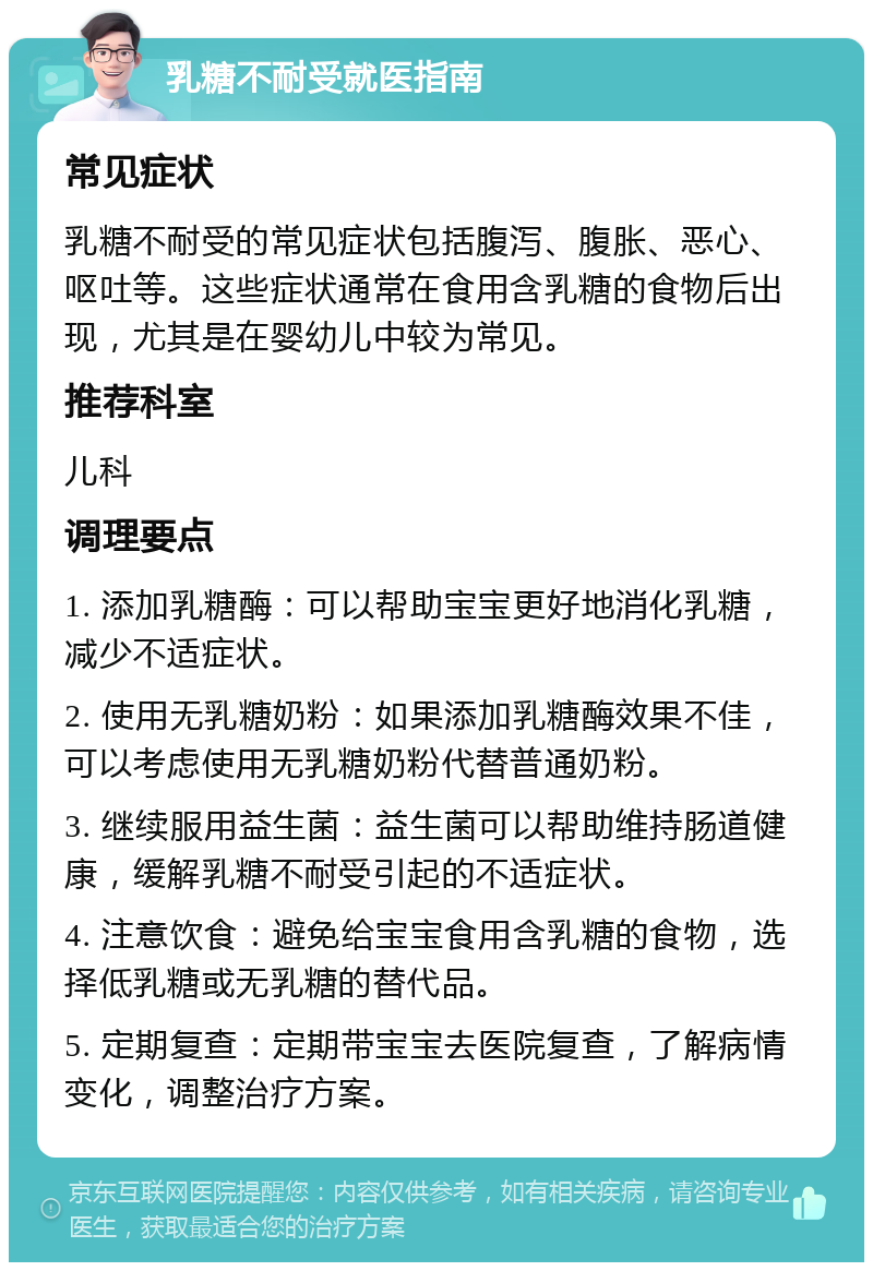 乳糖不耐受就医指南 常见症状 乳糖不耐受的常见症状包括腹泻、腹胀、恶心、呕吐等。这些症状通常在食用含乳糖的食物后出现，尤其是在婴幼儿中较为常见。 推荐科室 儿科 调理要点 1. 添加乳糖酶：可以帮助宝宝更好地消化乳糖，减少不适症状。 2. 使用无乳糖奶粉：如果添加乳糖酶效果不佳，可以考虑使用无乳糖奶粉代替普通奶粉。 3. 继续服用益生菌：益生菌可以帮助维持肠道健康，缓解乳糖不耐受引起的不适症状。 4. 注意饮食：避免给宝宝食用含乳糖的食物，选择低乳糖或无乳糖的替代品。 5. 定期复查：定期带宝宝去医院复查，了解病情变化，调整治疗方案。