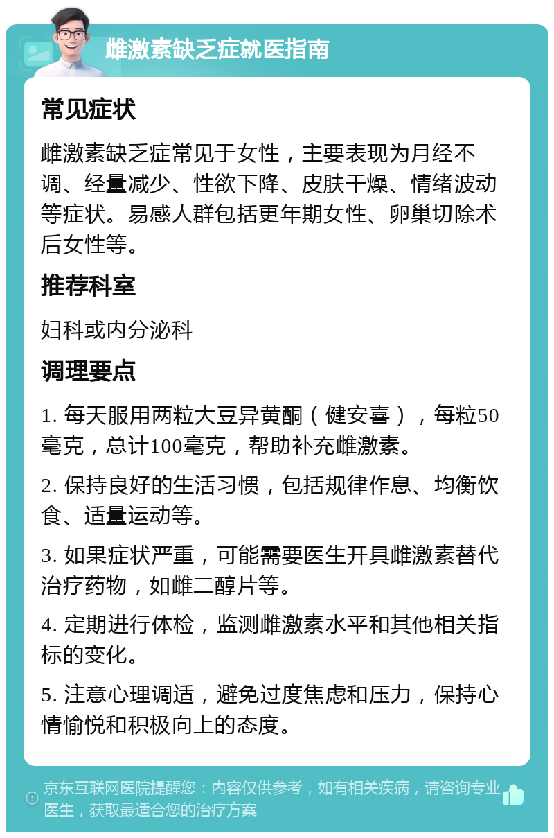 雌激素缺乏症就医指南 常见症状 雌激素缺乏症常见于女性，主要表现为月经不调、经量减少、性欲下降、皮肤干燥、情绪波动等症状。易感人群包括更年期女性、卵巢切除术后女性等。 推荐科室 妇科或内分泌科 调理要点 1. 每天服用两粒大豆异黄酮（健安喜），每粒50毫克，总计100毫克，帮助补充雌激素。 2. 保持良好的生活习惯，包括规律作息、均衡饮食、适量运动等。 3. 如果症状严重，可能需要医生开具雌激素替代治疗药物，如雌二醇片等。 4. 定期进行体检，监测雌激素水平和其他相关指标的变化。 5. 注意心理调适，避免过度焦虑和压力，保持心情愉悦和积极向上的态度。