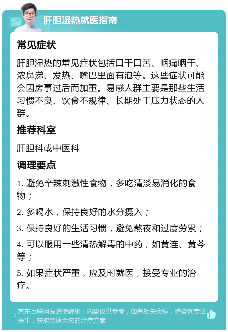 肝胆湿热就医指南 常见症状 肝胆湿热的常见症状包括口干口苦、咽痛咽干、浓鼻涕、发热、嘴巴里面有泡等。这些症状可能会因房事过后而加重。易感人群主要是那些生活习惯不良、饮食不规律、长期处于压力状态的人群。 推荐科室 肝胆科或中医科 调理要点 1. 避免辛辣刺激性食物，多吃清淡易消化的食物； 2. 多喝水，保持良好的水分摄入； 3. 保持良好的生活习惯，避免熬夜和过度劳累； 4. 可以服用一些清热解毒的中药，如黄连、黄芩等； 5. 如果症状严重，应及时就医，接受专业的治疗。