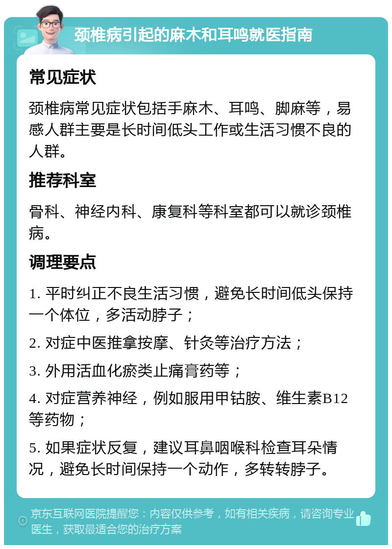 颈椎病引起的麻木和耳鸣就医指南 常见症状 颈椎病常见症状包括手麻木、耳鸣、脚麻等，易感人群主要是长时间低头工作或生活习惯不良的人群。 推荐科室 骨科、神经内科、康复科等科室都可以就诊颈椎病。 调理要点 1. 平时纠正不良生活习惯，避免长时间低头保持一个体位，多活动脖子； 2. 对症中医推拿按摩、针灸等治疗方法； 3. 外用活血化瘀类止痛膏药等； 4. 对症营养神经，例如服用甲钴胺、维生素B12等药物； 5. 如果症状反复，建议耳鼻咽喉科检查耳朵情况，避免长时间保持一个动作，多转转脖子。