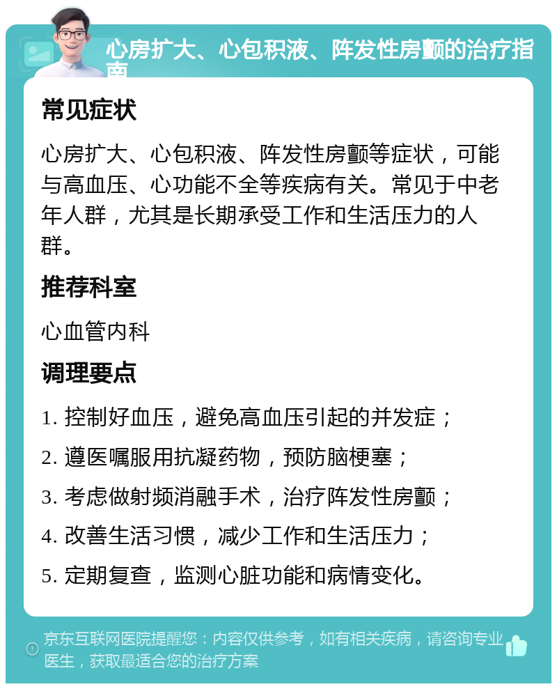 心房扩大、心包积液、阵发性房颤的治疗指南 常见症状 心房扩大、心包积液、阵发性房颤等症状，可能与高血压、心功能不全等疾病有关。常见于中老年人群，尤其是长期承受工作和生活压力的人群。 推荐科室 心血管内科 调理要点 1. 控制好血压，避免高血压引起的并发症； 2. 遵医嘱服用抗凝药物，预防脑梗塞； 3. 考虑做射频消融手术，治疗阵发性房颤； 4. 改善生活习惯，减少工作和生活压力； 5. 定期复查，监测心脏功能和病情变化。