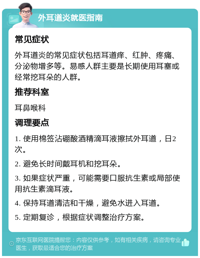 外耳道炎就医指南 常见症状 外耳道炎的常见症状包括耳道痒、红肿、疼痛、分泌物增多等。易感人群主要是长期使用耳塞或经常挖耳朵的人群。 推荐科室 耳鼻喉科 调理要点 1. 使用棉签沾硼酸酒精滴耳液擦拭外耳道，日2次。 2. 避免长时间戴耳机和挖耳朵。 3. 如果症状严重，可能需要口服抗生素或局部使用抗生素滴耳液。 4. 保持耳道清洁和干燥，避免水进入耳道。 5. 定期复诊，根据症状调整治疗方案。