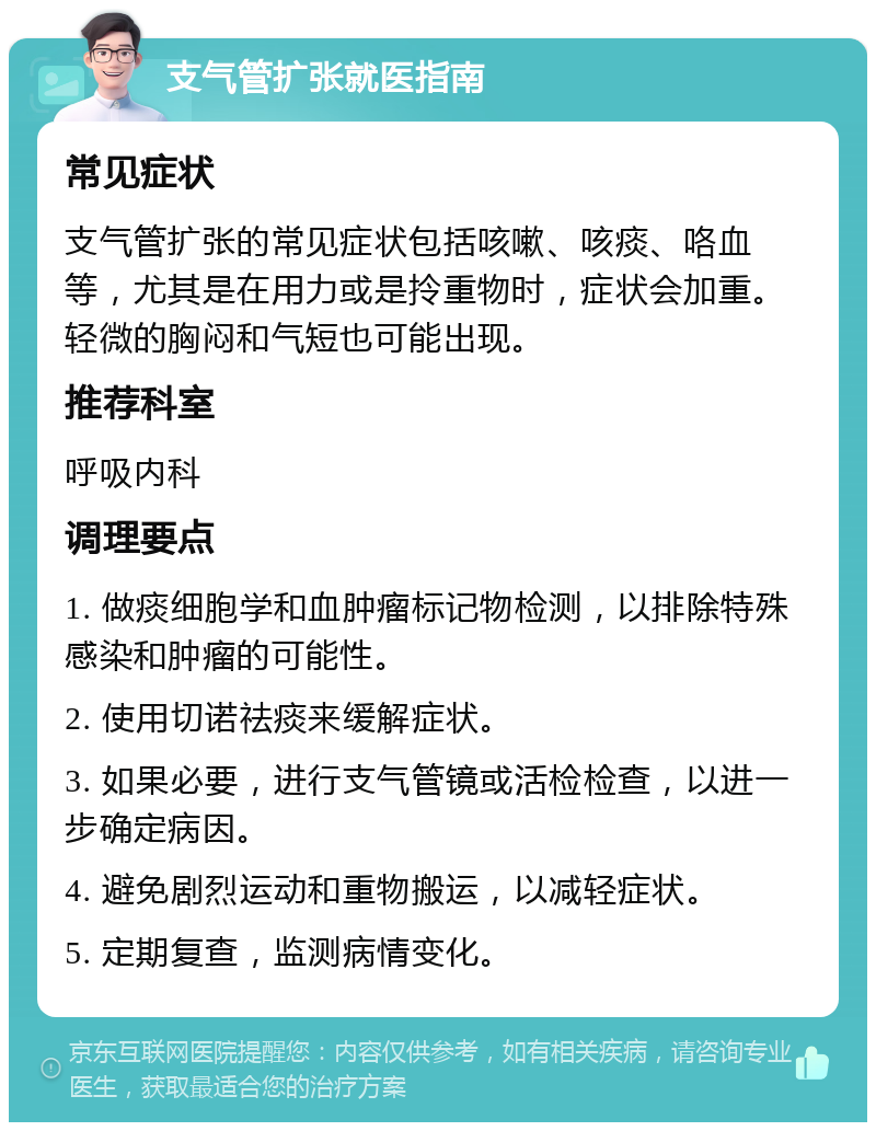 支气管扩张就医指南 常见症状 支气管扩张的常见症状包括咳嗽、咳痰、咯血等，尤其是在用力或是拎重物时，症状会加重。轻微的胸闷和气短也可能出现。 推荐科室 呼吸内科 调理要点 1. 做痰细胞学和血肿瘤标记物检测，以排除特殊感染和肿瘤的可能性。 2. 使用切诺祛痰来缓解症状。 3. 如果必要，进行支气管镜或活检检查，以进一步确定病因。 4. 避免剧烈运动和重物搬运，以减轻症状。 5. 定期复查，监测病情变化。