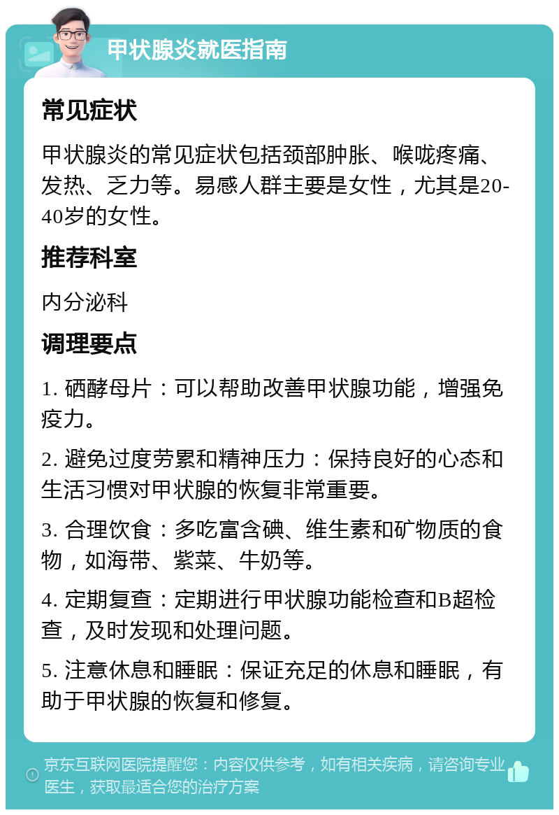 甲状腺炎就医指南 常见症状 甲状腺炎的常见症状包括颈部肿胀、喉咙疼痛、发热、乏力等。易感人群主要是女性，尤其是20-40岁的女性。 推荐科室 内分泌科 调理要点 1. 硒酵母片：可以帮助改善甲状腺功能，增强免疫力。 2. 避免过度劳累和精神压力：保持良好的心态和生活习惯对甲状腺的恢复非常重要。 3. 合理饮食：多吃富含碘、维生素和矿物质的食物，如海带、紫菜、牛奶等。 4. 定期复查：定期进行甲状腺功能检查和B超检查，及时发现和处理问题。 5. 注意休息和睡眠：保证充足的休息和睡眠，有助于甲状腺的恢复和修复。