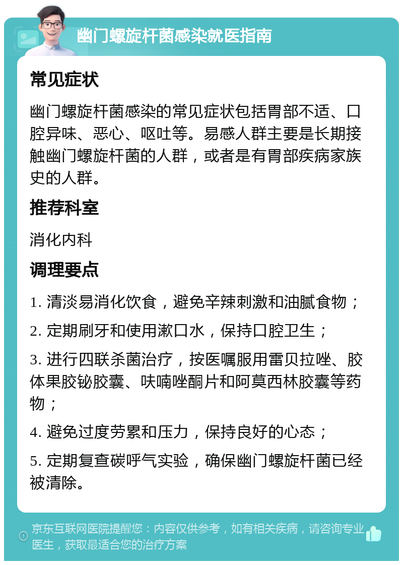 幽门螺旋杆菌感染就医指南 常见症状 幽门螺旋杆菌感染的常见症状包括胃部不适、口腔异味、恶心、呕吐等。易感人群主要是长期接触幽门螺旋杆菌的人群，或者是有胃部疾病家族史的人群。 推荐科室 消化内科 调理要点 1. 清淡易消化饮食，避免辛辣刺激和油腻食物； 2. 定期刷牙和使用漱口水，保持口腔卫生； 3. 进行四联杀菌治疗，按医嘱服用雷贝拉唑、胶体果胶铋胶囊、呋喃唑酮片和阿莫西林胶囊等药物； 4. 避免过度劳累和压力，保持良好的心态； 5. 定期复查碳呼气实验，确保幽门螺旋杆菌已经被清除。