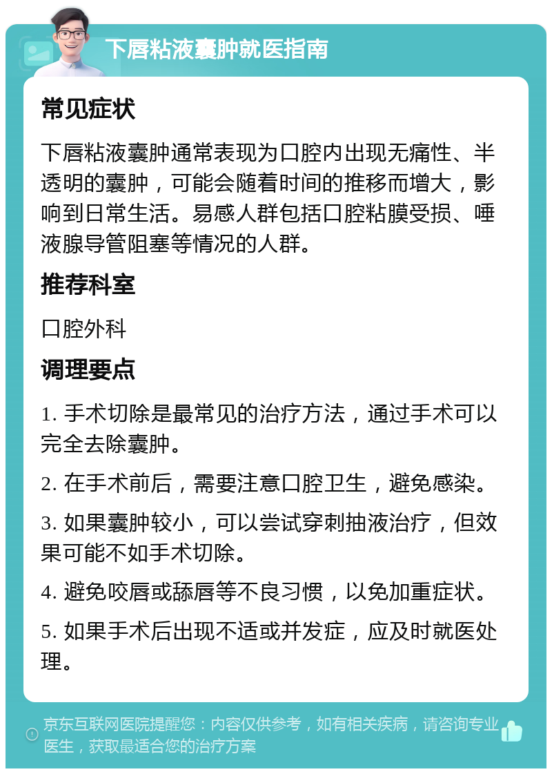 下唇粘液囊肿就医指南 常见症状 下唇粘液囊肿通常表现为口腔内出现无痛性、半透明的囊肿，可能会随着时间的推移而增大，影响到日常生活。易感人群包括口腔粘膜受损、唾液腺导管阻塞等情况的人群。 推荐科室 口腔外科 调理要点 1. 手术切除是最常见的治疗方法，通过手术可以完全去除囊肿。 2. 在手术前后，需要注意口腔卫生，避免感染。 3. 如果囊肿较小，可以尝试穿刺抽液治疗，但效果可能不如手术切除。 4. 避免咬唇或舔唇等不良习惯，以免加重症状。 5. 如果手术后出现不适或并发症，应及时就医处理。