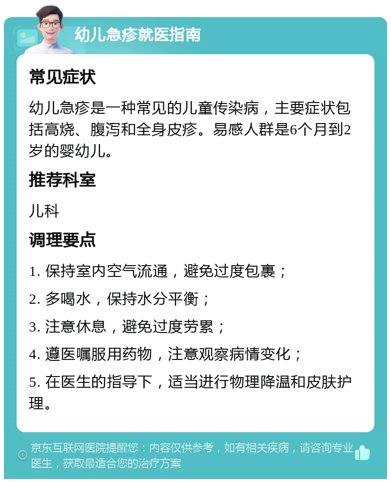 幼儿急疹就医指南 常见症状 幼儿急疹是一种常见的儿童传染病，主要症状包括高烧、腹泻和全身皮疹。易感人群是6个月到2岁的婴幼儿。 推荐科室 儿科 调理要点 1. 保持室内空气流通，避免过度包裹； 2. 多喝水，保持水分平衡； 3. 注意休息，避免过度劳累； 4. 遵医嘱服用药物，注意观察病情变化； 5. 在医生的指导下，适当进行物理降温和皮肤护理。