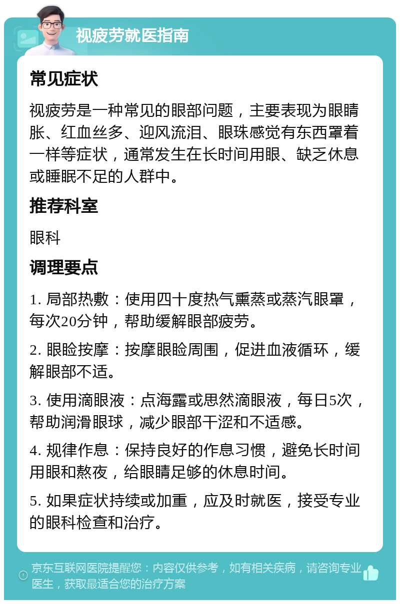 视疲劳就医指南 常见症状 视疲劳是一种常见的眼部问题，主要表现为眼睛胀、红血丝多、迎风流泪、眼珠感觉有东西罩着一样等症状，通常发生在长时间用眼、缺乏休息或睡眠不足的人群中。 推荐科室 眼科 调理要点 1. 局部热敷：使用四十度热气熏蒸或蒸汽眼罩，每次20分钟，帮助缓解眼部疲劳。 2. 眼睑按摩：按摩眼睑周围，促进血液循环，缓解眼部不适。 3. 使用滴眼液：点海露或思然滴眼液，每日5次，帮助润滑眼球，减少眼部干涩和不适感。 4. 规律作息：保持良好的作息习惯，避免长时间用眼和熬夜，给眼睛足够的休息时间。 5. 如果症状持续或加重，应及时就医，接受专业的眼科检查和治疗。