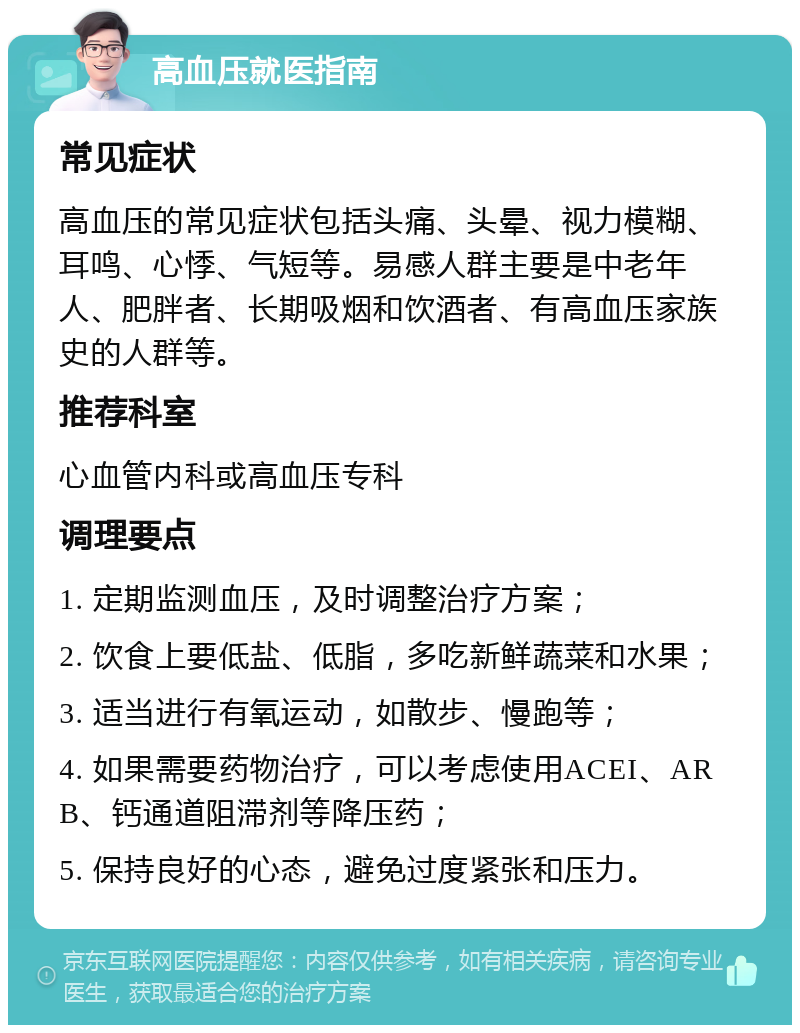 高血压就医指南 常见症状 高血压的常见症状包括头痛、头晕、视力模糊、耳鸣、心悸、气短等。易感人群主要是中老年人、肥胖者、长期吸烟和饮酒者、有高血压家族史的人群等。 推荐科室 心血管内科或高血压专科 调理要点 1. 定期监测血压，及时调整治疗方案； 2. 饮食上要低盐、低脂，多吃新鲜蔬菜和水果； 3. 适当进行有氧运动，如散步、慢跑等； 4. 如果需要药物治疗，可以考虑使用ACEI、ARB、钙通道阻滞剂等降压药； 5. 保持良好的心态，避免过度紧张和压力。