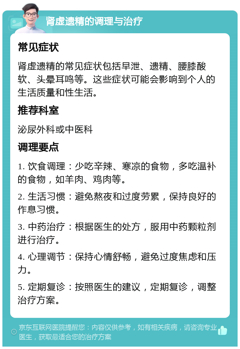 肾虚遗精的调理与治疗 常见症状 肾虚遗精的常见症状包括早泄、遗精、腰膝酸软、头晕耳鸣等。这些症状可能会影响到个人的生活质量和性生活。 推荐科室 泌尿外科或中医科 调理要点 1. 饮食调理：少吃辛辣、寒凉的食物，多吃温补的食物，如羊肉、鸡肉等。 2. 生活习惯：避免熬夜和过度劳累，保持良好的作息习惯。 3. 中药治疗：根据医生的处方，服用中药颗粒剂进行治疗。 4. 心理调节：保持心情舒畅，避免过度焦虑和压力。 5. 定期复诊：按照医生的建议，定期复诊，调整治疗方案。