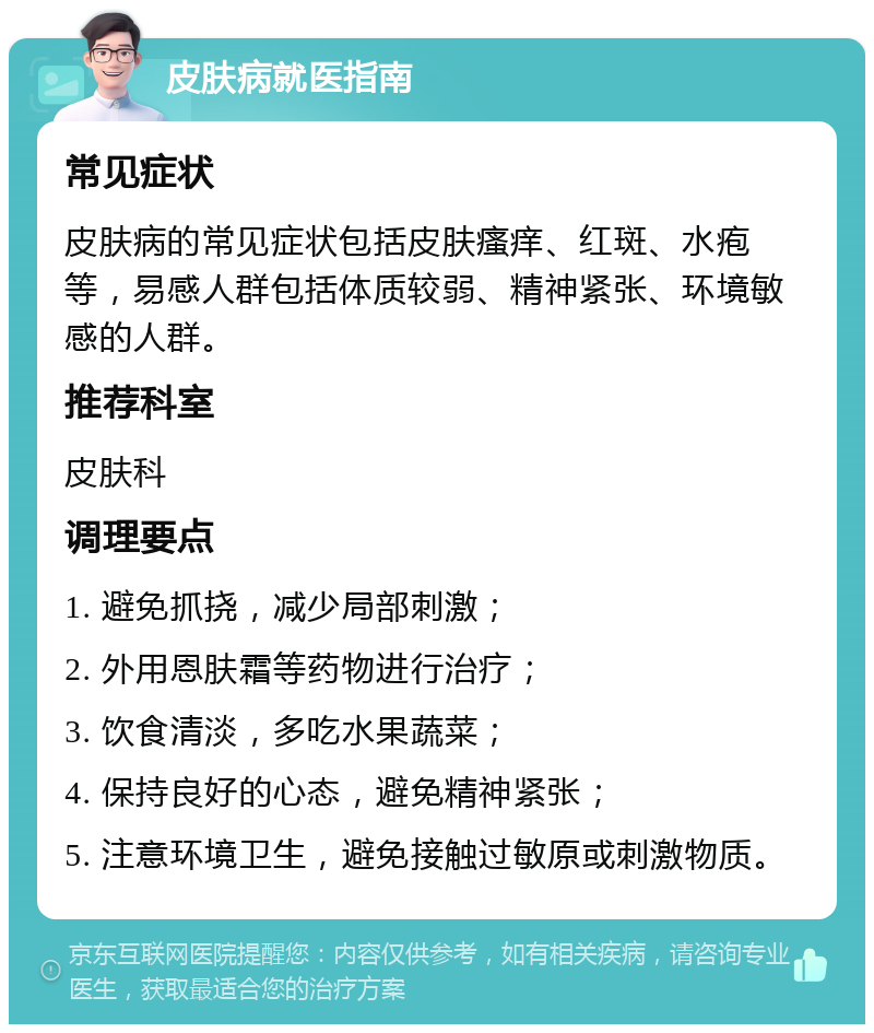 皮肤病就医指南 常见症状 皮肤病的常见症状包括皮肤瘙痒、红斑、水疱等，易感人群包括体质较弱、精神紧张、环境敏感的人群。 推荐科室 皮肤科 调理要点 1. 避免抓挠，减少局部刺激； 2. 外用恩肤霜等药物进行治疗； 3. 饮食清淡，多吃水果蔬菜； 4. 保持良好的心态，避免精神紧张； 5. 注意环境卫生，避免接触过敏原或刺激物质。