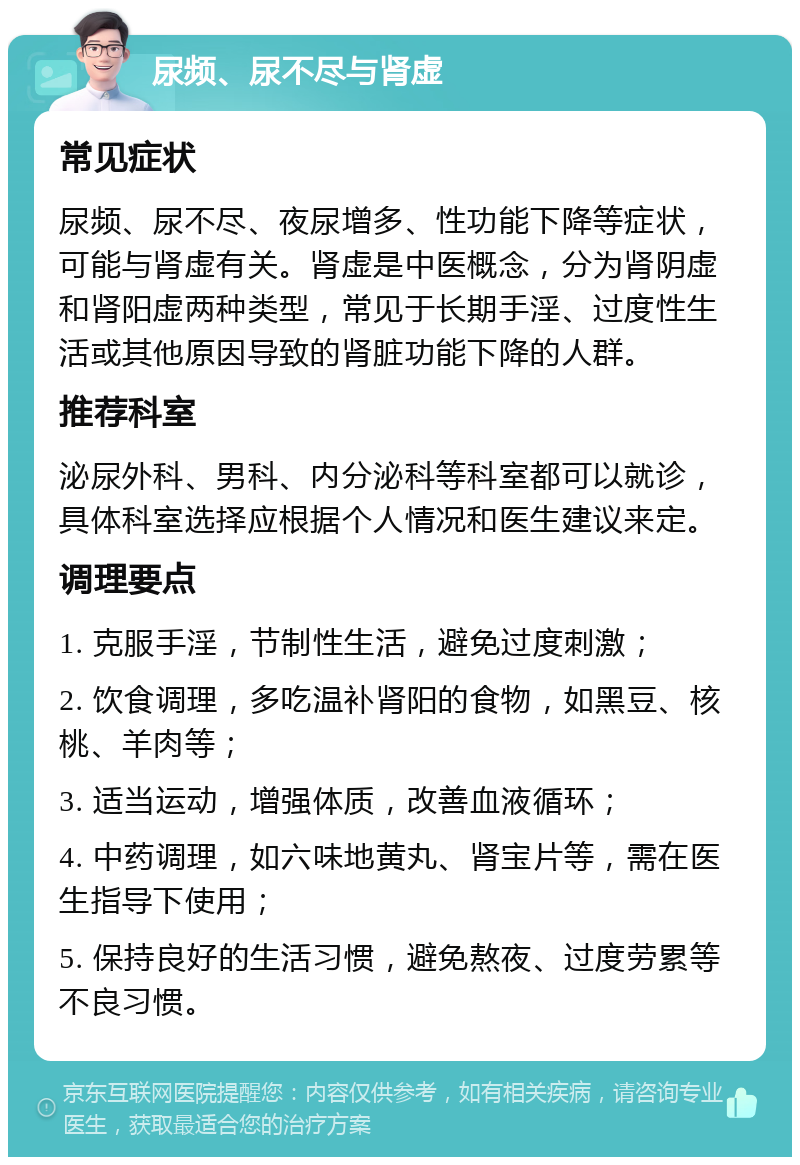 尿频、尿不尽与肾虚 常见症状 尿频、尿不尽、夜尿增多、性功能下降等症状，可能与肾虚有关。肾虚是中医概念，分为肾阴虚和肾阳虚两种类型，常见于长期手淫、过度性生活或其他原因导致的肾脏功能下降的人群。 推荐科室 泌尿外科、男科、内分泌科等科室都可以就诊，具体科室选择应根据个人情况和医生建议来定。 调理要点 1. 克服手淫，节制性生活，避免过度刺激； 2. 饮食调理，多吃温补肾阳的食物，如黑豆、核桃、羊肉等； 3. 适当运动，增强体质，改善血液循环； 4. 中药调理，如六味地黄丸、肾宝片等，需在医生指导下使用； 5. 保持良好的生活习惯，避免熬夜、过度劳累等不良习惯。