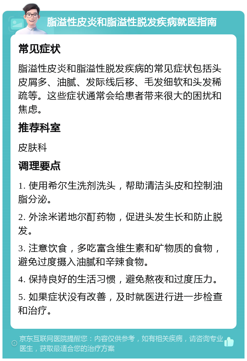 脂溢性皮炎和脂溢性脱发疾病就医指南 常见症状 脂溢性皮炎和脂溢性脱发疾病的常见症状包括头皮屑多、油腻、发际线后移、毛发细软和头发稀疏等。这些症状通常会给患者带来很大的困扰和焦虑。 推荐科室 皮肤科 调理要点 1. 使用希尔生洗剂洗头，帮助清洁头皮和控制油脂分泌。 2. 外涂米诺地尔酊药物，促进头发生长和防止脱发。 3. 注意饮食，多吃富含维生素和矿物质的食物，避免过度摄入油腻和辛辣食物。 4. 保持良好的生活习惯，避免熬夜和过度压力。 5. 如果症状没有改善，及时就医进行进一步检查和治疗。