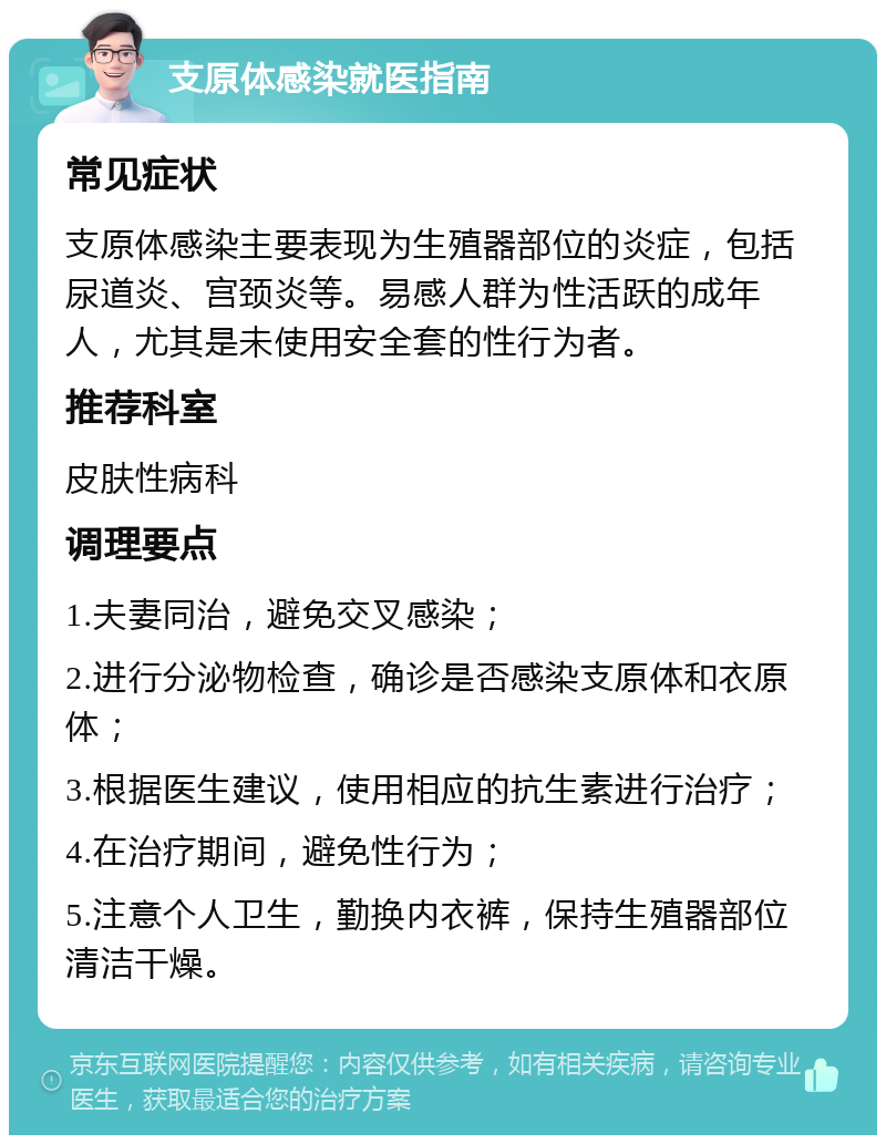 支原体感染就医指南 常见症状 支原体感染主要表现为生殖器部位的炎症，包括尿道炎、宫颈炎等。易感人群为性活跃的成年人，尤其是未使用安全套的性行为者。 推荐科室 皮肤性病科 调理要点 1.夫妻同治，避免交叉感染； 2.进行分泌物检查，确诊是否感染支原体和衣原体； 3.根据医生建议，使用相应的抗生素进行治疗； 4.在治疗期间，避免性行为； 5.注意个人卫生，勤换内衣裤，保持生殖器部位清洁干燥。