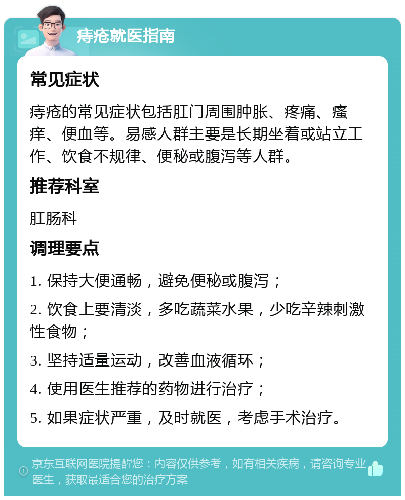 痔疮就医指南 常见症状 痔疮的常见症状包括肛门周围肿胀、疼痛、瘙痒、便血等。易感人群主要是长期坐着或站立工作、饮食不规律、便秘或腹泻等人群。 推荐科室 肛肠科 调理要点 1. 保持大便通畅，避免便秘或腹泻； 2. 饮食上要清淡，多吃蔬菜水果，少吃辛辣刺激性食物； 3. 坚持适量运动，改善血液循环； 4. 使用医生推荐的药物进行治疗； 5. 如果症状严重，及时就医，考虑手术治疗。