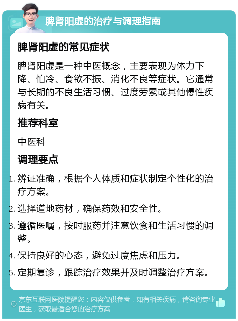 脾肾阳虚的治疗与调理指南 脾肾阳虚的常见症状 脾肾阳虚是一种中医概念，主要表现为体力下降、怕冷、食欲不振、消化不良等症状。它通常与长期的不良生活习惯、过度劳累或其他慢性疾病有关。 推荐科室 中医科 调理要点 辨证准确，根据个人体质和症状制定个性化的治疗方案。 选择道地药材，确保药效和安全性。 遵循医嘱，按时服药并注意饮食和生活习惯的调整。 保持良好的心态，避免过度焦虑和压力。 定期复诊，跟踪治疗效果并及时调整治疗方案。