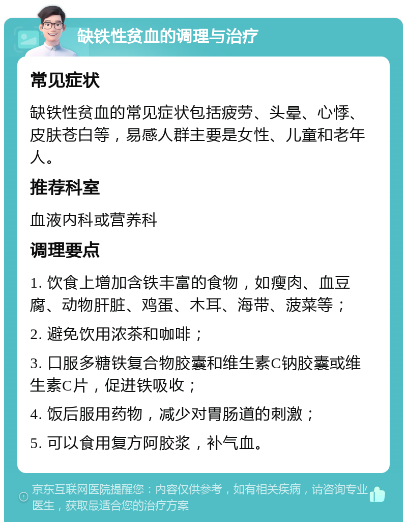 缺铁性贫血的调理与治疗 常见症状 缺铁性贫血的常见症状包括疲劳、头晕、心悸、皮肤苍白等，易感人群主要是女性、儿童和老年人。 推荐科室 血液内科或营养科 调理要点 1. 饮食上增加含铁丰富的食物，如瘦肉、血豆腐、动物肝脏、鸡蛋、木耳、海带、菠菜等； 2. 避免饮用浓茶和咖啡； 3. 口服多糖铁复合物胶囊和维生素C钠胶囊或维生素C片，促进铁吸收； 4. 饭后服用药物，减少对胃肠道的刺激； 5. 可以食用复方阿胶浆，补气血。