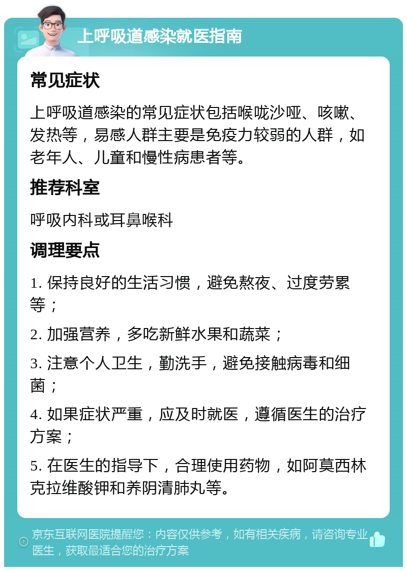 上呼吸道感染就医指南 常见症状 上呼吸道感染的常见症状包括喉咙沙哑、咳嗽、发热等，易感人群主要是免疫力较弱的人群，如老年人、儿童和慢性病患者等。 推荐科室 呼吸内科或耳鼻喉科 调理要点 1. 保持良好的生活习惯，避免熬夜、过度劳累等； 2. 加强营养，多吃新鲜水果和蔬菜； 3. 注意个人卫生，勤洗手，避免接触病毒和细菌； 4. 如果症状严重，应及时就医，遵循医生的治疗方案； 5. 在医生的指导下，合理使用药物，如阿莫西林克拉维酸钾和养阴清肺丸等。