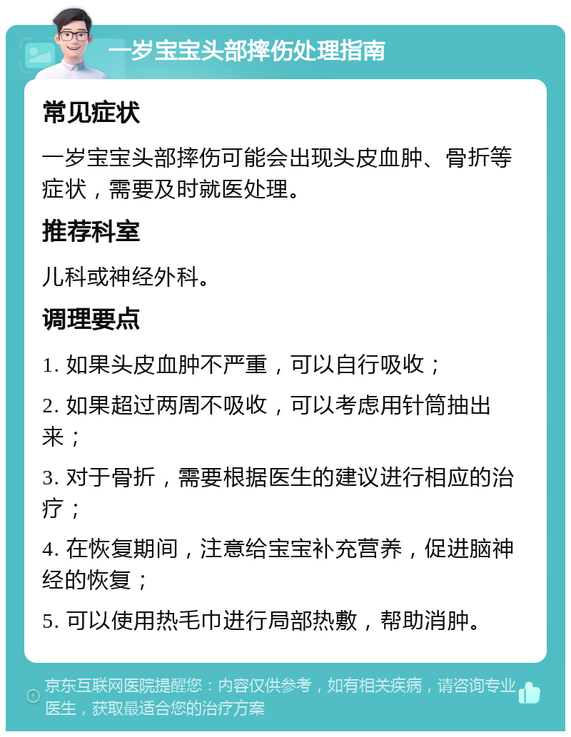 一岁宝宝头部摔伤处理指南 常见症状 一岁宝宝头部摔伤可能会出现头皮血肿、骨折等症状，需要及时就医处理。 推荐科室 儿科或神经外科。 调理要点 1. 如果头皮血肿不严重，可以自行吸收； 2. 如果超过两周不吸收，可以考虑用针筒抽出来； 3. 对于骨折，需要根据医生的建议进行相应的治疗； 4. 在恢复期间，注意给宝宝补充营养，促进脑神经的恢复； 5. 可以使用热毛巾进行局部热敷，帮助消肿。