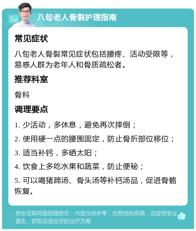 八旬老人骨裂护理指南 常见症状 八旬老人骨裂常见症状包括腰疼、活动受限等，易感人群为老年人和骨质疏松者。 推荐科室 骨科 调理要点 1. 少活动，多休息，避免再次摔倒； 2. 使用硬一点的腰围固定，防止骨折部位移位； 3. 适当补钙，多晒太阳； 4. 饮食上多吃水果和蔬菜，防止便秘； 5. 可以喝猪蹄汤、骨头汤等补钙汤品，促进骨骼恢复。