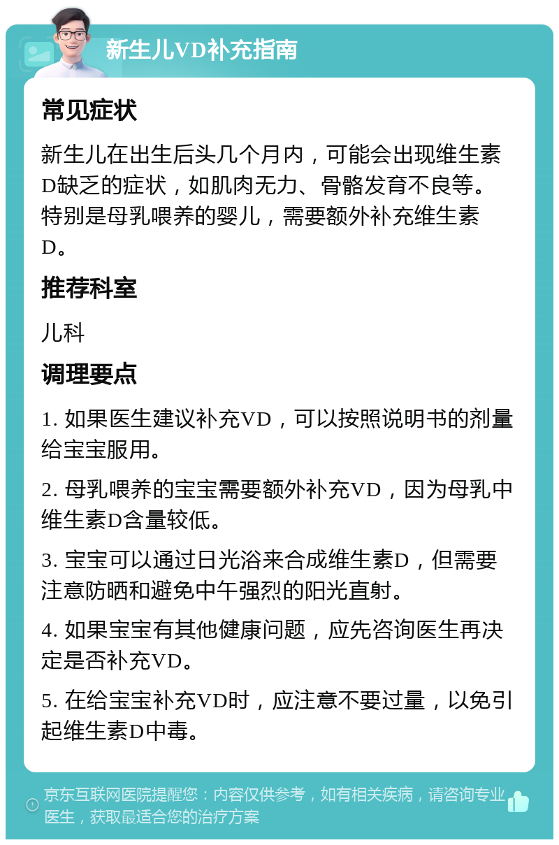 新生儿VD补充指南 常见症状 新生儿在出生后头几个月内，可能会出现维生素D缺乏的症状，如肌肉无力、骨骼发育不良等。特别是母乳喂养的婴儿，需要额外补充维生素D。 推荐科室 儿科 调理要点 1. 如果医生建议补充VD，可以按照说明书的剂量给宝宝服用。 2. 母乳喂养的宝宝需要额外补充VD，因为母乳中维生素D含量较低。 3. 宝宝可以通过日光浴来合成维生素D，但需要注意防晒和避免中午强烈的阳光直射。 4. 如果宝宝有其他健康问题，应先咨询医生再决定是否补充VD。 5. 在给宝宝补充VD时，应注意不要过量，以免引起维生素D中毒。