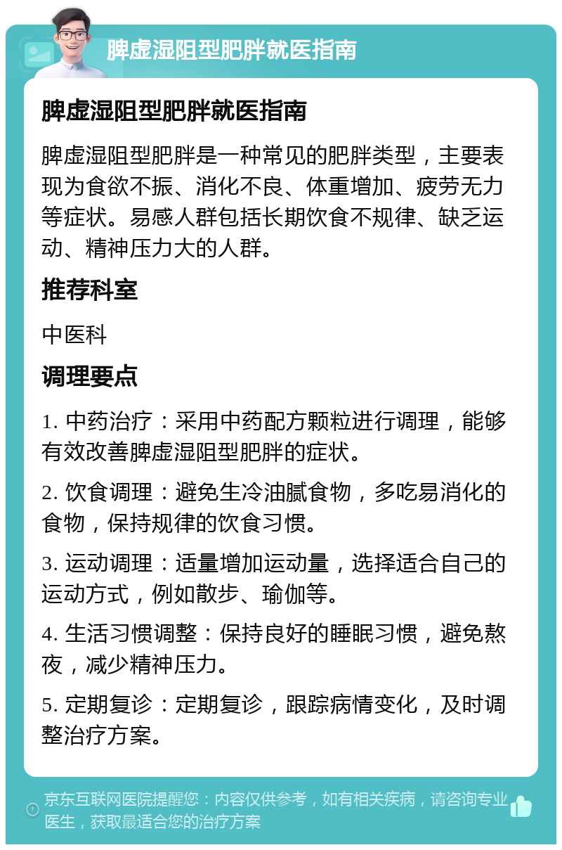 脾虚湿阻型肥胖就医指南 脾虚湿阻型肥胖就医指南 脾虚湿阻型肥胖是一种常见的肥胖类型，主要表现为食欲不振、消化不良、体重增加、疲劳无力等症状。易感人群包括长期饮食不规律、缺乏运动、精神压力大的人群。 推荐科室 中医科 调理要点 1. 中药治疗：采用中药配方颗粒进行调理，能够有效改善脾虚湿阻型肥胖的症状。 2. 饮食调理：避免生冷油腻食物，多吃易消化的食物，保持规律的饮食习惯。 3. 运动调理：适量增加运动量，选择适合自己的运动方式，例如散步、瑜伽等。 4. 生活习惯调整：保持良好的睡眠习惯，避免熬夜，减少精神压力。 5. 定期复诊：定期复诊，跟踪病情变化，及时调整治疗方案。