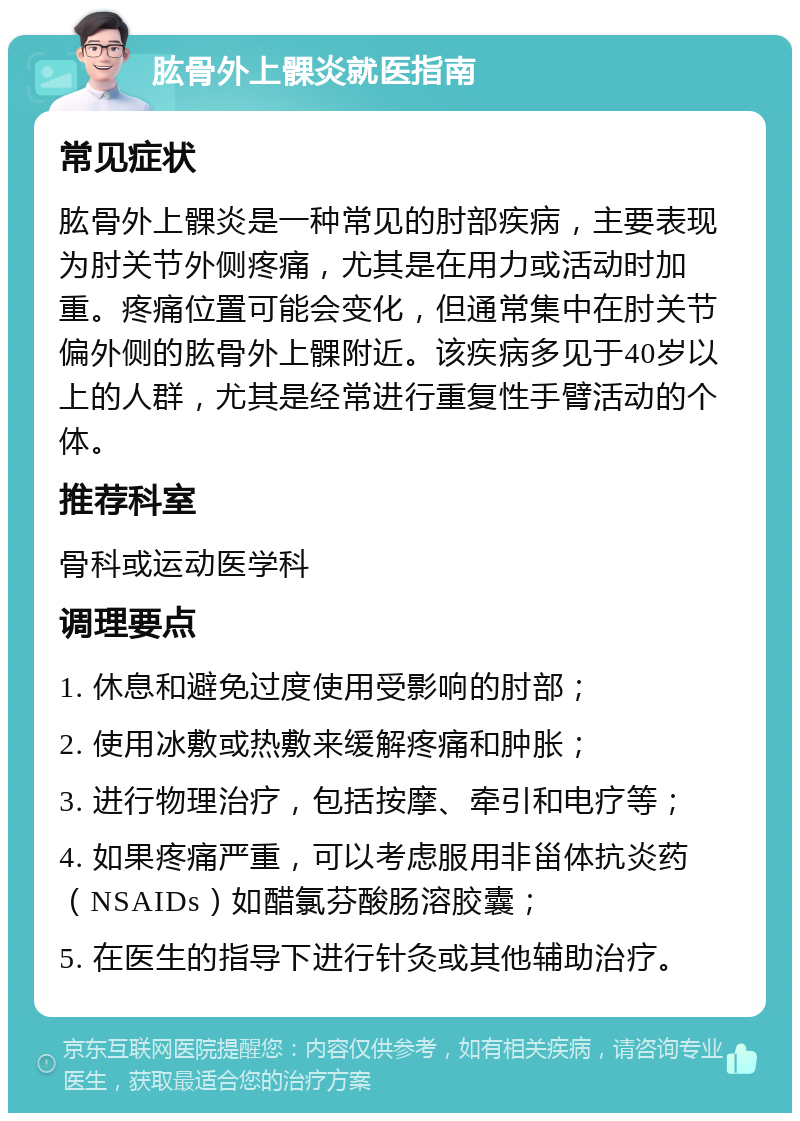 肱骨外上髁炎就医指南 常见症状 肱骨外上髁炎是一种常见的肘部疾病，主要表现为肘关节外侧疼痛，尤其是在用力或活动时加重。疼痛位置可能会变化，但通常集中在肘关节偏外侧的肱骨外上髁附近。该疾病多见于40岁以上的人群，尤其是经常进行重复性手臂活动的个体。 推荐科室 骨科或运动医学科 调理要点 1. 休息和避免过度使用受影响的肘部； 2. 使用冰敷或热敷来缓解疼痛和肿胀； 3. 进行物理治疗，包括按摩、牵引和电疗等； 4. 如果疼痛严重，可以考虑服用非甾体抗炎药（NSAIDs）如醋氯芬酸肠溶胶囊； 5. 在医生的指导下进行针灸或其他辅助治疗。