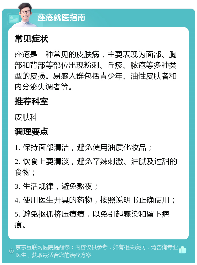 痤疮就医指南 常见症状 痤疮是一种常见的皮肤病，主要表现为面部、胸部和背部等部位出现粉刺、丘疹、脓疱等多种类型的皮损。易感人群包括青少年、油性皮肤者和内分泌失调者等。 推荐科室 皮肤科 调理要点 1. 保持面部清洁，避免使用油质化妆品； 2. 饮食上要清淡，避免辛辣刺激、油腻及过甜的食物； 3. 生活规律，避免熬夜； 4. 使用医生开具的药物，按照说明书正确使用； 5. 避免抠抓挤压痘痘，以免引起感染和留下疤痕。