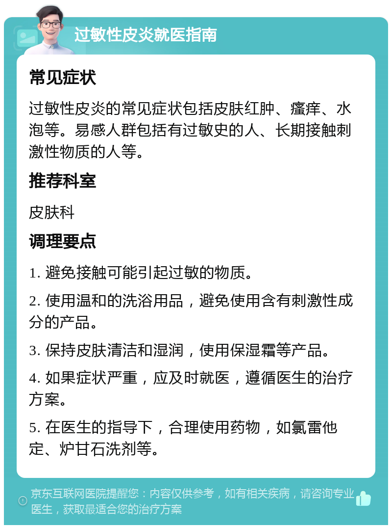 过敏性皮炎就医指南 常见症状 过敏性皮炎的常见症状包括皮肤红肿、瘙痒、水泡等。易感人群包括有过敏史的人、长期接触刺激性物质的人等。 推荐科室 皮肤科 调理要点 1. 避免接触可能引起过敏的物质。 2. 使用温和的洗浴用品，避免使用含有刺激性成分的产品。 3. 保持皮肤清洁和湿润，使用保湿霜等产品。 4. 如果症状严重，应及时就医，遵循医生的治疗方案。 5. 在医生的指导下，合理使用药物，如氯雷他定、炉甘石洗剂等。