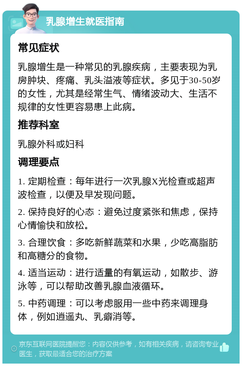 乳腺增生就医指南 常见症状 乳腺增生是一种常见的乳腺疾病，主要表现为乳房肿块、疼痛、乳头溢液等症状。多见于30-50岁的女性，尤其是经常生气、情绪波动大、生活不规律的女性更容易患上此病。 推荐科室 乳腺外科或妇科 调理要点 1. 定期检查：每年进行一次乳腺X光检查或超声波检查，以便及早发现问题。 2. 保持良好的心态：避免过度紧张和焦虑，保持心情愉快和放松。 3. 合理饮食：多吃新鲜蔬菜和水果，少吃高脂肪和高糖分的食物。 4. 适当运动：进行适量的有氧运动，如散步、游泳等，可以帮助改善乳腺血液循环。 5. 中药调理：可以考虑服用一些中药来调理身体，例如逍遥丸、乳癖消等。