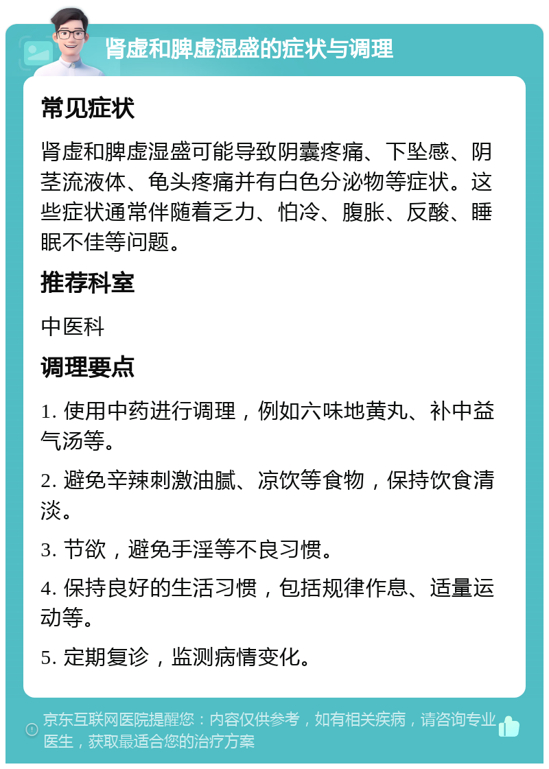 肾虚和脾虚湿盛的症状与调理 常见症状 肾虚和脾虚湿盛可能导致阴囊疼痛、下坠感、阴茎流液体、龟头疼痛并有白色分泌物等症状。这些症状通常伴随着乏力、怕冷、腹胀、反酸、睡眠不佳等问题。 推荐科室 中医科 调理要点 1. 使用中药进行调理，例如六味地黄丸、补中益气汤等。 2. 避免辛辣刺激油腻、凉饮等食物，保持饮食清淡。 3. 节欲，避免手淫等不良习惯。 4. 保持良好的生活习惯，包括规律作息、适量运动等。 5. 定期复诊，监测病情变化。