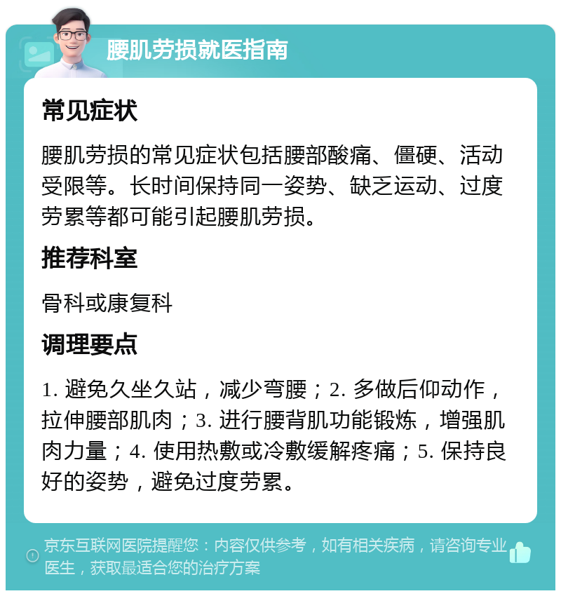 腰肌劳损就医指南 常见症状 腰肌劳损的常见症状包括腰部酸痛、僵硬、活动受限等。长时间保持同一姿势、缺乏运动、过度劳累等都可能引起腰肌劳损。 推荐科室 骨科或康复科 调理要点 1. 避免久坐久站，减少弯腰；2. 多做后仰动作，拉伸腰部肌肉；3. 进行腰背肌功能锻炼，增强肌肉力量；4. 使用热敷或冷敷缓解疼痛；5. 保持良好的姿势，避免过度劳累。