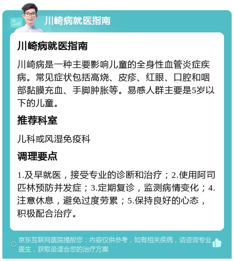 川崎病就医指南 川崎病就医指南 川崎病是一种主要影响儿童的全身性血管炎症疾病。常见症状包括高烧、皮疹、红眼、口腔和咽部黏膜充血、手脚肿胀等。易感人群主要是5岁以下的儿童。 推荐科室 儿科或风湿免疫科 调理要点 1.及早就医，接受专业的诊断和治疗；2.使用阿司匹林预防并发症；3.定期复诊，监测病情变化；4.注意休息，避免过度劳累；5.保持良好的心态，积极配合治疗。