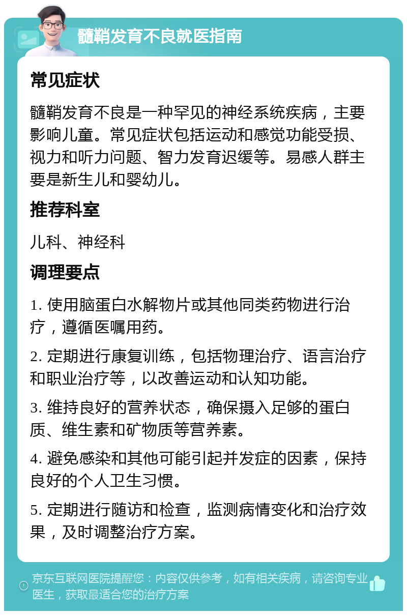 髓鞘发育不良就医指南 常见症状 髓鞘发育不良是一种罕见的神经系统疾病，主要影响儿童。常见症状包括运动和感觉功能受损、视力和听力问题、智力发育迟缓等。易感人群主要是新生儿和婴幼儿。 推荐科室 儿科、神经科 调理要点 1. 使用脑蛋白水解物片或其他同类药物进行治疗，遵循医嘱用药。 2. 定期进行康复训练，包括物理治疗、语言治疗和职业治疗等，以改善运动和认知功能。 3. 维持良好的营养状态，确保摄入足够的蛋白质、维生素和矿物质等营养素。 4. 避免感染和其他可能引起并发症的因素，保持良好的个人卫生习惯。 5. 定期进行随访和检查，监测病情变化和治疗效果，及时调整治疗方案。