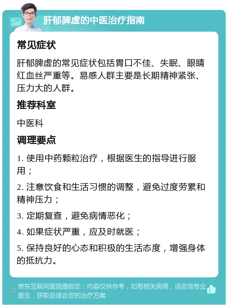 肝郁脾虚的中医治疗指南 常见症状 肝郁脾虚的常见症状包括胃口不佳、失眠、眼睛红血丝严重等。易感人群主要是长期精神紧张、压力大的人群。 推荐科室 中医科 调理要点 1. 使用中药颗粒治疗，根据医生的指导进行服用； 2. 注意饮食和生活习惯的调整，避免过度劳累和精神压力； 3. 定期复查，避免病情恶化； 4. 如果症状严重，应及时就医； 5. 保持良好的心态和积极的生活态度，增强身体的抵抗力。