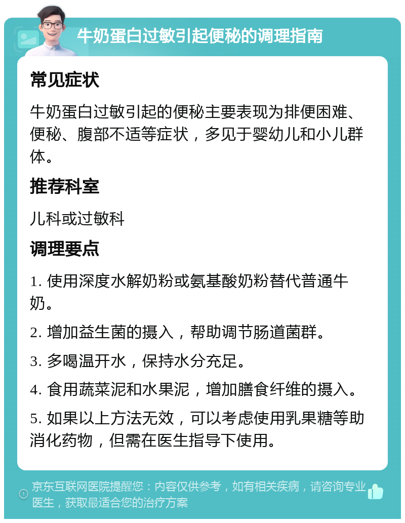 牛奶蛋白过敏引起便秘的调理指南 常见症状 牛奶蛋白过敏引起的便秘主要表现为排便困难、便秘、腹部不适等症状，多见于婴幼儿和小儿群体。 推荐科室 儿科或过敏科 调理要点 1. 使用深度水解奶粉或氨基酸奶粉替代普通牛奶。 2. 增加益生菌的摄入，帮助调节肠道菌群。 3. 多喝温开水，保持水分充足。 4. 食用蔬菜泥和水果泥，增加膳食纤维的摄入。 5. 如果以上方法无效，可以考虑使用乳果糖等助消化药物，但需在医生指导下使用。