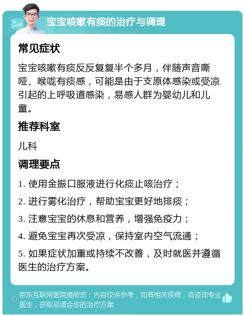 宝宝咳嗽有痰的治疗与调理 常见症状 宝宝咳嗽有痰反反复复半个多月，伴随声音嘶哑、喉咙有痰感，可能是由于支原体感染或受凉引起的上呼吸道感染，易感人群为婴幼儿和儿童。 推荐科室 儿科 调理要点 1. 使用金振口服液进行化痰止咳治疗； 2. 进行雾化治疗，帮助宝宝更好地排痰； 3. 注意宝宝的休息和营养，增强免疫力； 4. 避免宝宝再次受凉，保持室内空气流通； 5. 如果症状加重或持续不改善，及时就医并遵循医生的治疗方案。