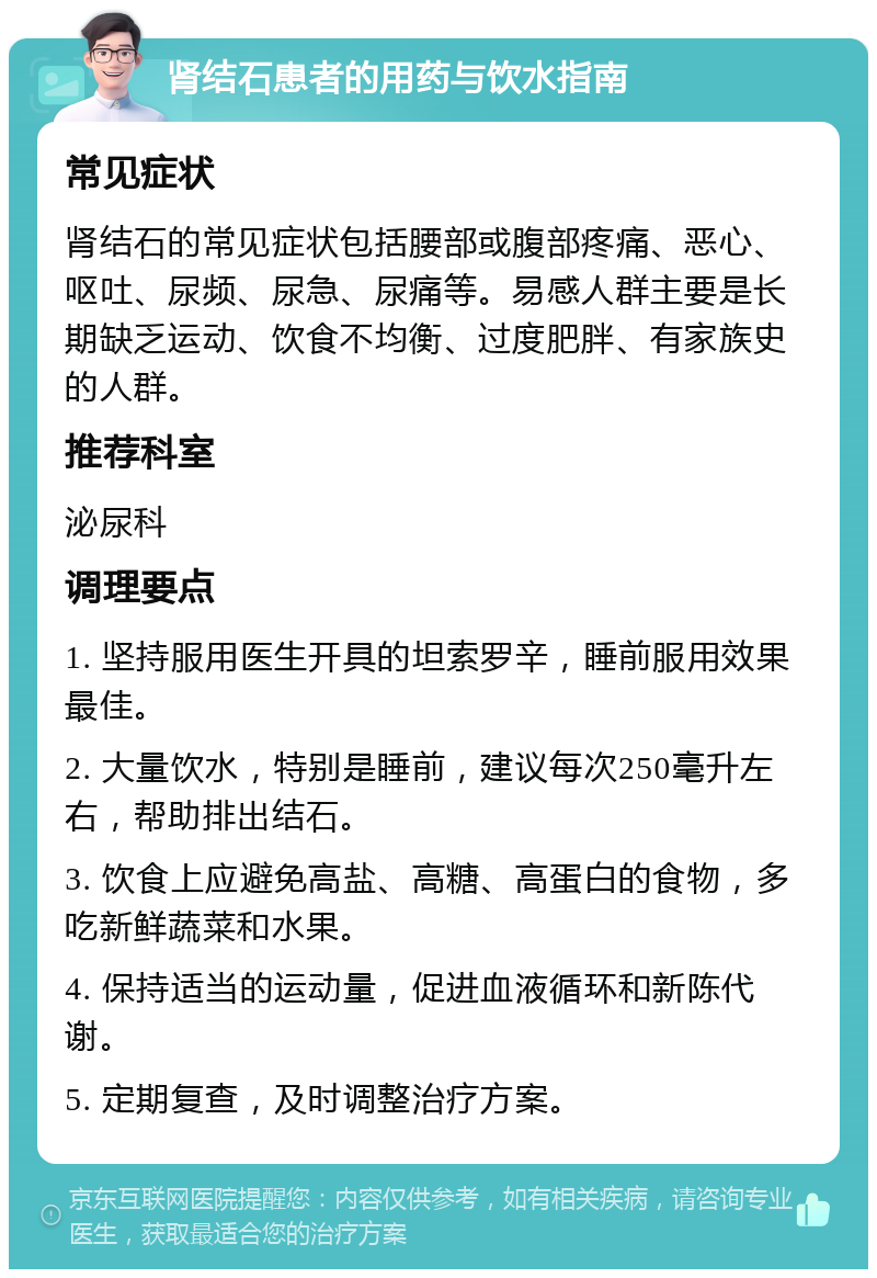 肾结石患者的用药与饮水指南 常见症状 肾结石的常见症状包括腰部或腹部疼痛、恶心、呕吐、尿频、尿急、尿痛等。易感人群主要是长期缺乏运动、饮食不均衡、过度肥胖、有家族史的人群。 推荐科室 泌尿科 调理要点 1. 坚持服用医生开具的坦索罗辛，睡前服用效果最佳。 2. 大量饮水，特别是睡前，建议每次250毫升左右，帮助排出结石。 3. 饮食上应避免高盐、高糖、高蛋白的食物，多吃新鲜蔬菜和水果。 4. 保持适当的运动量，促进血液循环和新陈代谢。 5. 定期复查，及时调整治疗方案。