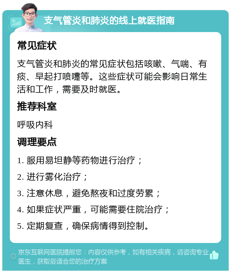 支气管炎和肺炎的线上就医指南 常见症状 支气管炎和肺炎的常见症状包括咳嗽、气喘、有痰、早起打喷嚏等。这些症状可能会影响日常生活和工作，需要及时就医。 推荐科室 呼吸内科 调理要点 1. 服用易坦静等药物进行治疗； 2. 进行雾化治疗； 3. 注意休息，避免熬夜和过度劳累； 4. 如果症状严重，可能需要住院治疗； 5. 定期复查，确保病情得到控制。