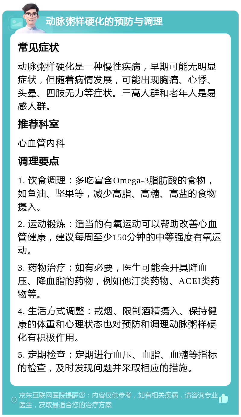 动脉粥样硬化的预防与调理 常见症状 动脉粥样硬化是一种慢性疾病，早期可能无明显症状，但随着病情发展，可能出现胸痛、心悸、头晕、四肢无力等症状。三高人群和老年人是易感人群。 推荐科室 心血管内科 调理要点 1. 饮食调理：多吃富含Omega-3脂肪酸的食物，如鱼油、坚果等，减少高脂、高糖、高盐的食物摄入。 2. 运动锻炼：适当的有氧运动可以帮助改善心血管健康，建议每周至少150分钟的中等强度有氧运动。 3. 药物治疗：如有必要，医生可能会开具降血压、降血脂的药物，例如他汀类药物、ACEI类药物等。 4. 生活方式调整：戒烟、限制酒精摄入、保持健康的体重和心理状态也对预防和调理动脉粥样硬化有积极作用。 5. 定期检查：定期进行血压、血脂、血糖等指标的检查，及时发现问题并采取相应的措施。