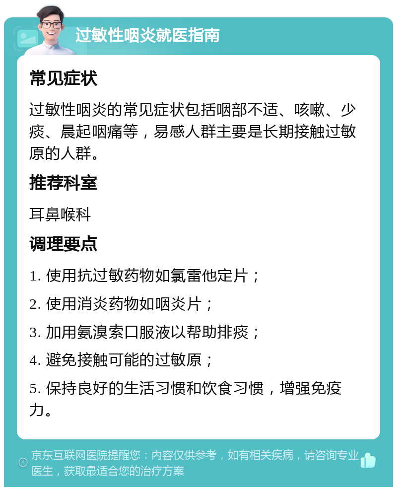 过敏性咽炎就医指南 常见症状 过敏性咽炎的常见症状包括咽部不适、咳嗽、少痰、晨起咽痛等，易感人群主要是长期接触过敏原的人群。 推荐科室 耳鼻喉科 调理要点 1. 使用抗过敏药物如氯雷他定片； 2. 使用消炎药物如咽炎片； 3. 加用氨溴索口服液以帮助排痰； 4. 避免接触可能的过敏原； 5. 保持良好的生活习惯和饮食习惯，增强免疫力。