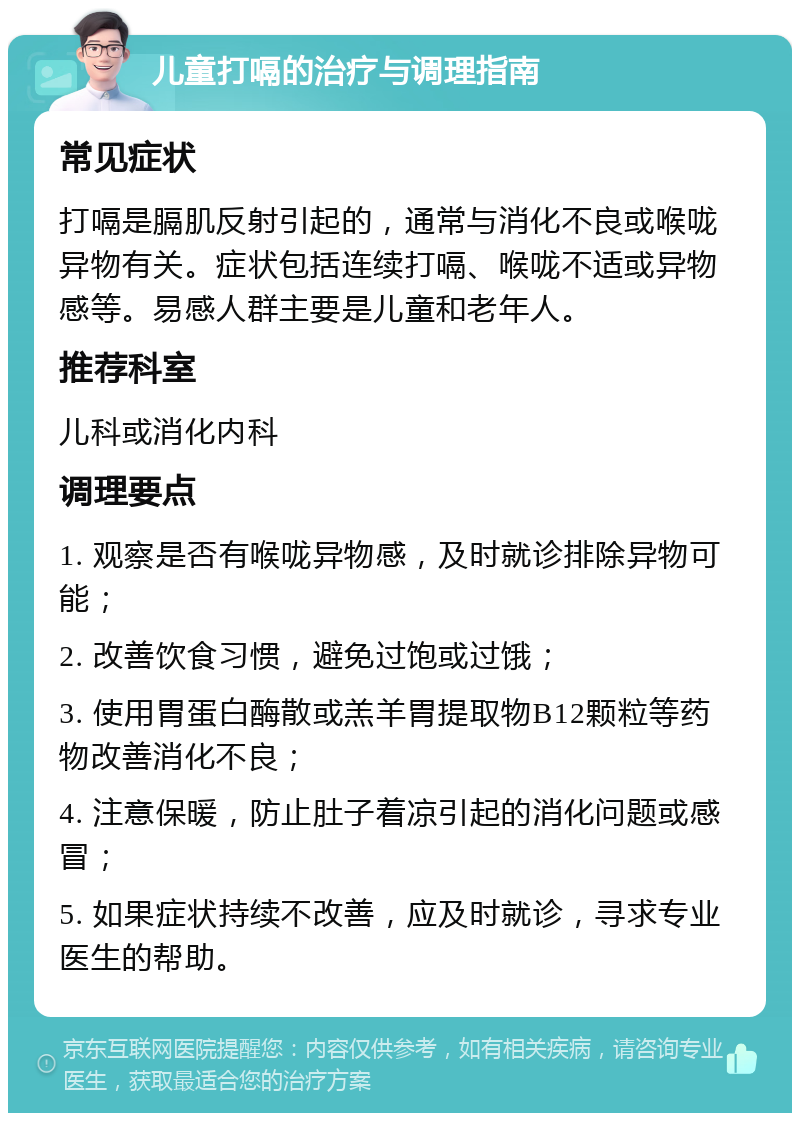 儿童打嗝的治疗与调理指南 常见症状 打嗝是膈肌反射引起的，通常与消化不良或喉咙异物有关。症状包括连续打嗝、喉咙不适或异物感等。易感人群主要是儿童和老年人。 推荐科室 儿科或消化内科 调理要点 1. 观察是否有喉咙异物感，及时就诊排除异物可能； 2. 改善饮食习惯，避免过饱或过饿； 3. 使用胃蛋白酶散或羔羊胃提取物B12颗粒等药物改善消化不良； 4. 注意保暖，防止肚子着凉引起的消化问题或感冒； 5. 如果症状持续不改善，应及时就诊，寻求专业医生的帮助。