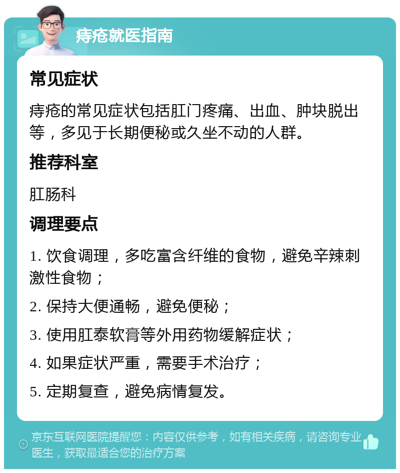 痔疮就医指南 常见症状 痔疮的常见症状包括肛门疼痛、出血、肿块脱出等，多见于长期便秘或久坐不动的人群。 推荐科室 肛肠科 调理要点 1. 饮食调理，多吃富含纤维的食物，避免辛辣刺激性食物； 2. 保持大便通畅，避免便秘； 3. 使用肛泰软膏等外用药物缓解症状； 4. 如果症状严重，需要手术治疗； 5. 定期复查，避免病情复发。