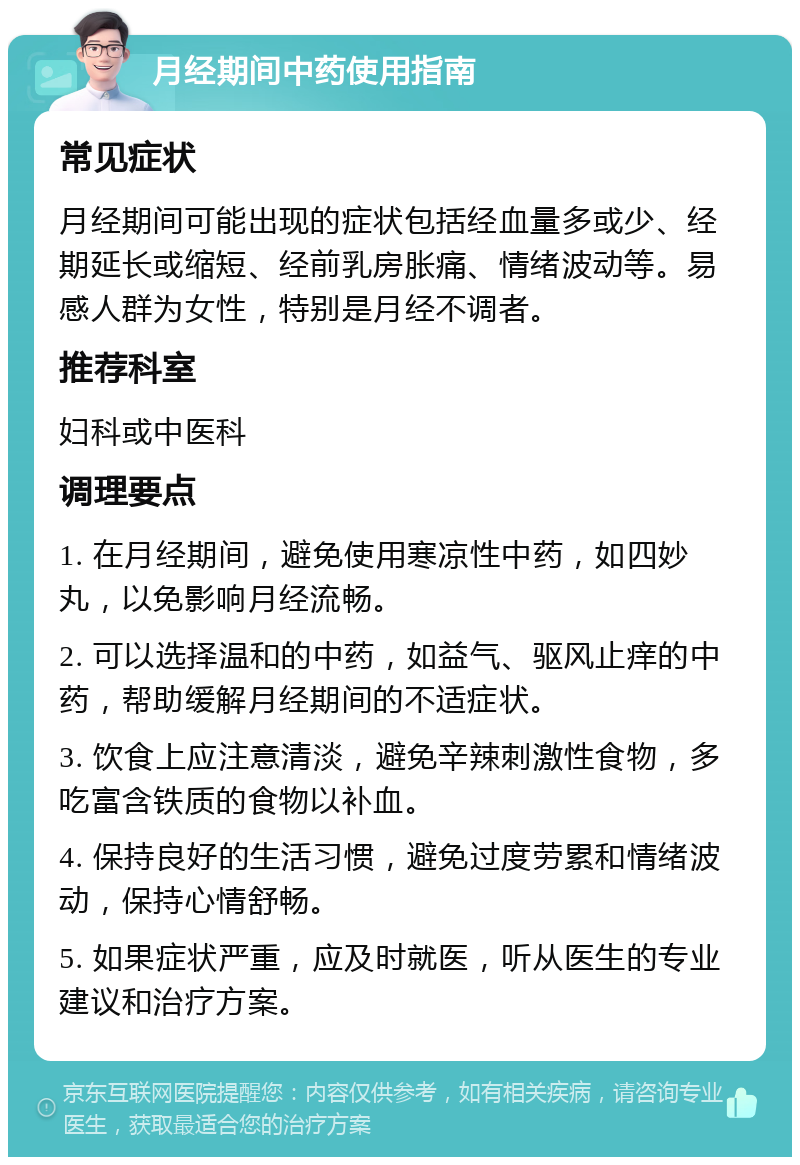 月经期间中药使用指南 常见症状 月经期间可能出现的症状包括经血量多或少、经期延长或缩短、经前乳房胀痛、情绪波动等。易感人群为女性，特别是月经不调者。 推荐科室 妇科或中医科 调理要点 1. 在月经期间，避免使用寒凉性中药，如四妙丸，以免影响月经流畅。 2. 可以选择温和的中药，如益气、驱风止痒的中药，帮助缓解月经期间的不适症状。 3. 饮食上应注意清淡，避免辛辣刺激性食物，多吃富含铁质的食物以补血。 4. 保持良好的生活习惯，避免过度劳累和情绪波动，保持心情舒畅。 5. 如果症状严重，应及时就医，听从医生的专业建议和治疗方案。