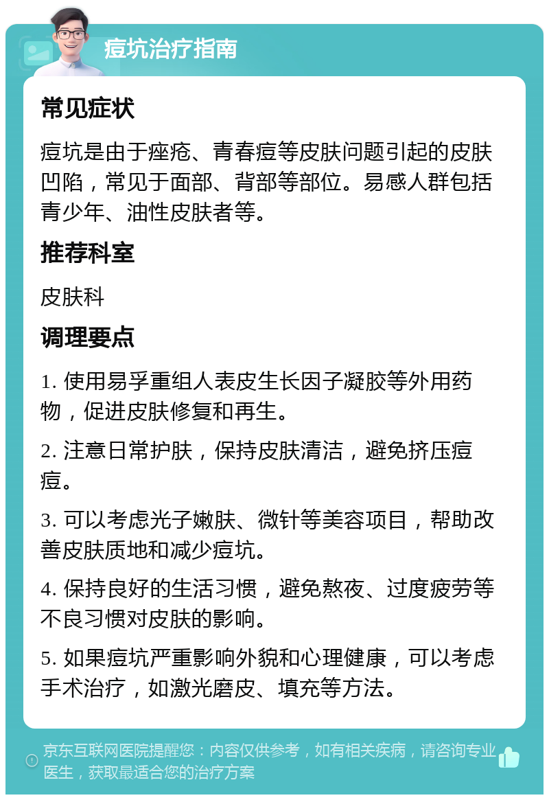 痘坑治疗指南 常见症状 痘坑是由于痤疮、青春痘等皮肤问题引起的皮肤凹陷，常见于面部、背部等部位。易感人群包括青少年、油性皮肤者等。 推荐科室 皮肤科 调理要点 1. 使用易孚重组人表皮生长因子凝胶等外用药物，促进皮肤修复和再生。 2. 注意日常护肤，保持皮肤清洁，避免挤压痘痘。 3. 可以考虑光子嫩肤、微针等美容项目，帮助改善皮肤质地和减少痘坑。 4. 保持良好的生活习惯，避免熬夜、过度疲劳等不良习惯对皮肤的影响。 5. 如果痘坑严重影响外貌和心理健康，可以考虑手术治疗，如激光磨皮、填充等方法。