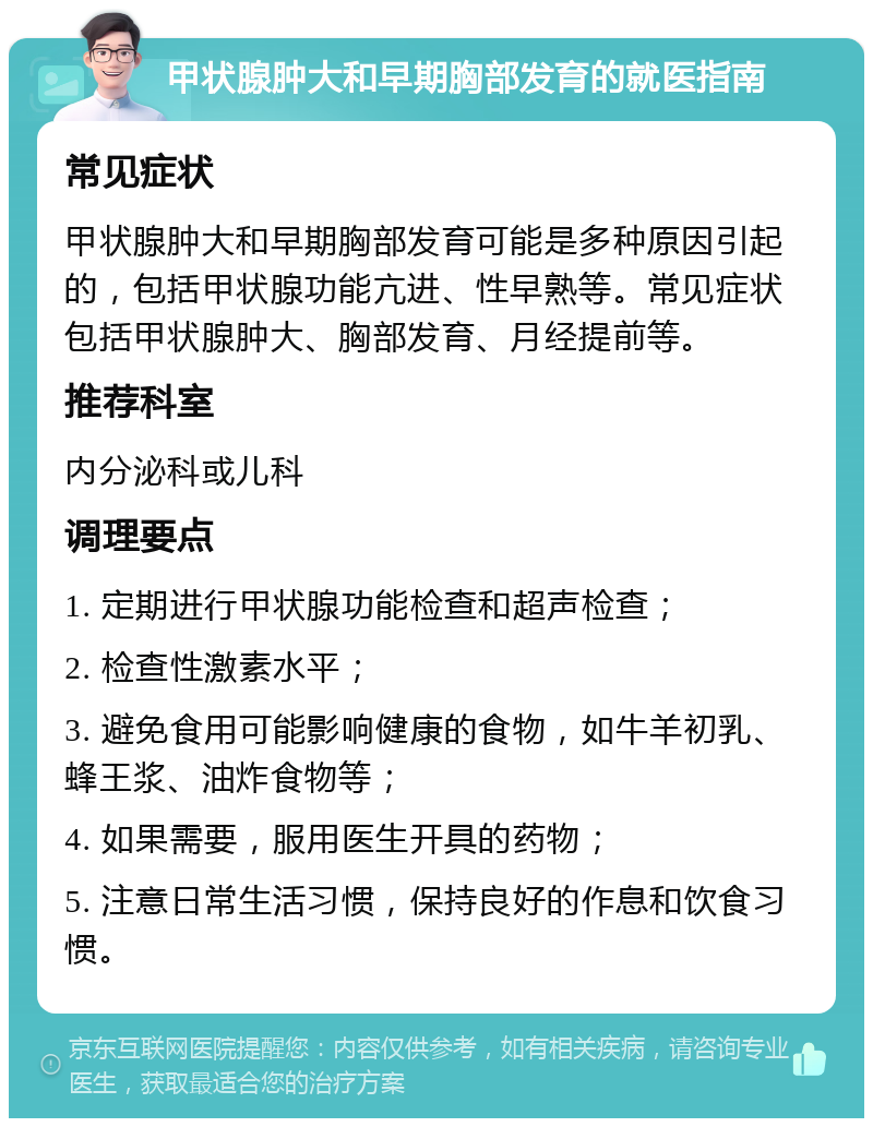 甲状腺肿大和早期胸部发育的就医指南 常见症状 甲状腺肿大和早期胸部发育可能是多种原因引起的，包括甲状腺功能亢进、性早熟等。常见症状包括甲状腺肿大、胸部发育、月经提前等。 推荐科室 内分泌科或儿科 调理要点 1. 定期进行甲状腺功能检查和超声检查； 2. 检查性激素水平； 3. 避免食用可能影响健康的食物，如牛羊初乳、蜂王浆、油炸食物等； 4. 如果需要，服用医生开具的药物； 5. 注意日常生活习惯，保持良好的作息和饮食习惯。