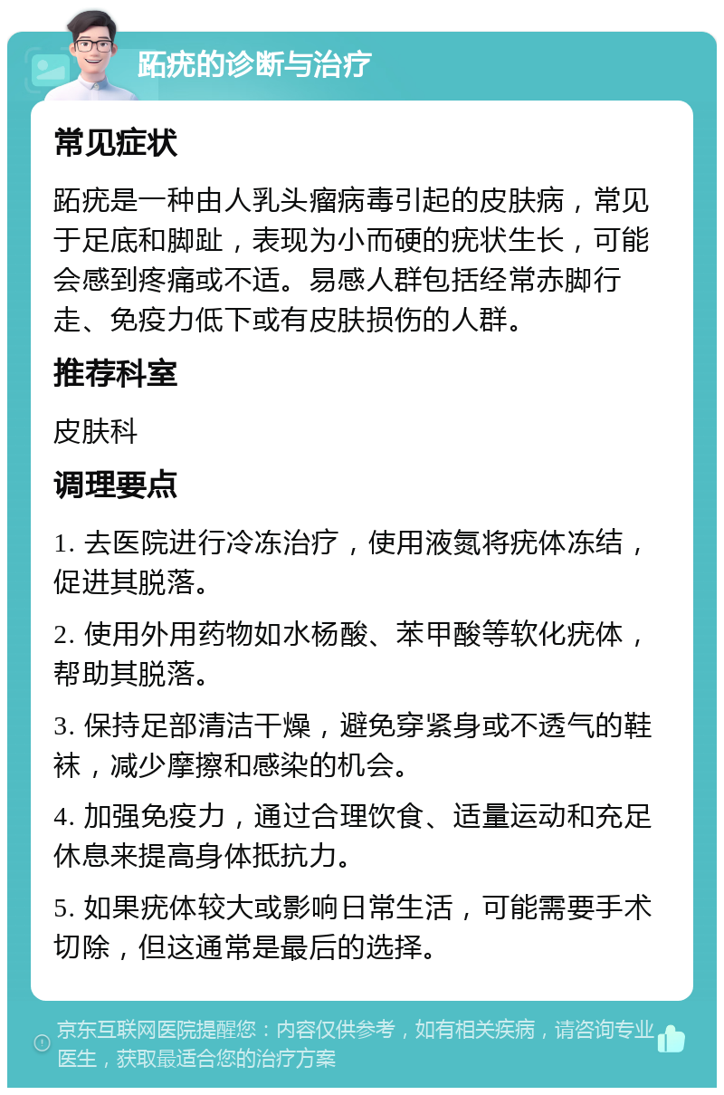 跖疣的诊断与治疗 常见症状 跖疣是一种由人乳头瘤病毒引起的皮肤病，常见于足底和脚趾，表现为小而硬的疣状生长，可能会感到疼痛或不适。易感人群包括经常赤脚行走、免疫力低下或有皮肤损伤的人群。 推荐科室 皮肤科 调理要点 1. 去医院进行冷冻治疗，使用液氮将疣体冻结，促进其脱落。 2. 使用外用药物如水杨酸、苯甲酸等软化疣体，帮助其脱落。 3. 保持足部清洁干燥，避免穿紧身或不透气的鞋袜，减少摩擦和感染的机会。 4. 加强免疫力，通过合理饮食、适量运动和充足休息来提高身体抵抗力。 5. 如果疣体较大或影响日常生活，可能需要手术切除，但这通常是最后的选择。