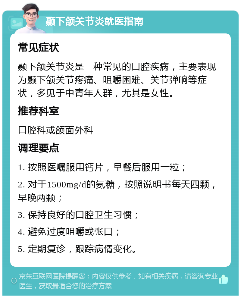 颞下颌关节炎就医指南 常见症状 颞下颌关节炎是一种常见的口腔疾病，主要表现为颞下颌关节疼痛、咀嚼困难、关节弹响等症状，多见于中青年人群，尤其是女性。 推荐科室 口腔科或颌面外科 调理要点 1. 按照医嘱服用钙片，早餐后服用一粒； 2. 对于1500mg/d的氨糖，按照说明书每天四颗，早晚两颗； 3. 保持良好的口腔卫生习惯； 4. 避免过度咀嚼或张口； 5. 定期复诊，跟踪病情变化。