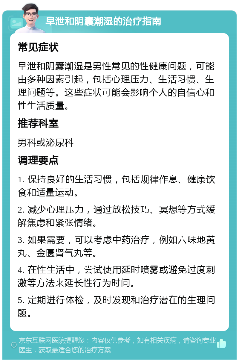 早泄和阴囊潮湿的治疗指南 常见症状 早泄和阴囊潮湿是男性常见的性健康问题，可能由多种因素引起，包括心理压力、生活习惯、生理问题等。这些症状可能会影响个人的自信心和性生活质量。 推荐科室 男科或泌尿科 调理要点 1. 保持良好的生活习惯，包括规律作息、健康饮食和适量运动。 2. 减少心理压力，通过放松技巧、冥想等方式缓解焦虑和紧张情绪。 3. 如果需要，可以考虑中药治疗，例如六味地黄丸、金匮肾气丸等。 4. 在性生活中，尝试使用延时喷雾或避免过度刺激等方法来延长性行为时间。 5. 定期进行体检，及时发现和治疗潜在的生理问题。